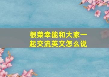 很荣幸能和大家一起交流英文怎么说