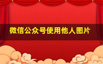 微信公众号使用他人图片