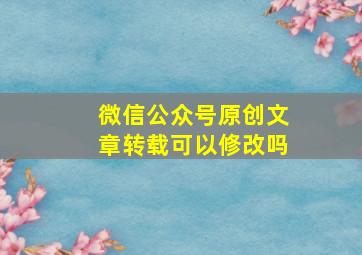 微信公众号原创文章转载可以修改吗