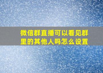 微信群直播可以看见群里的其他人吗怎么设置