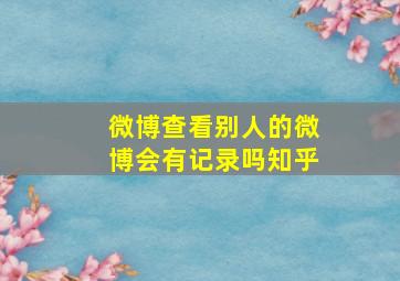 微博查看别人的微博会有记录吗知乎