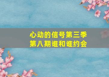 心动的信号第三季第八期谁和谁约会