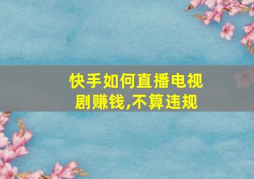 快手如何直播电视剧赚钱,不算违规