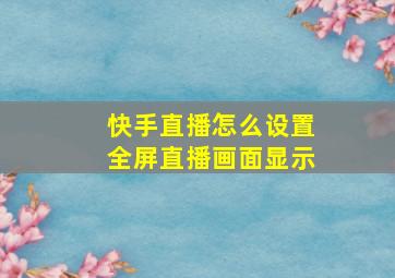 快手直播怎么设置全屏直播画面显示