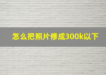 怎么把照片修成300k以下