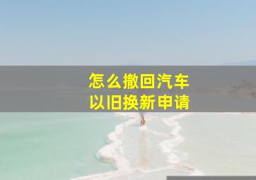 怎么撤回汽车以旧换新申请