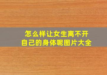 怎么样让女生离不开自己的身体呢图片大全