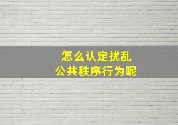 怎么认定扰乱公共秩序行为呢