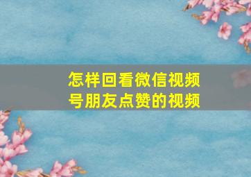 怎样回看微信视频号朋友点赞的视频