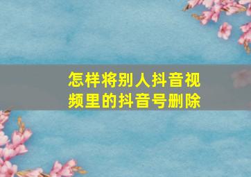 怎样将别人抖音视频里的抖音号删除