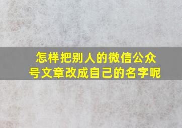 怎样把别人的微信公众号文章改成自己的名字呢