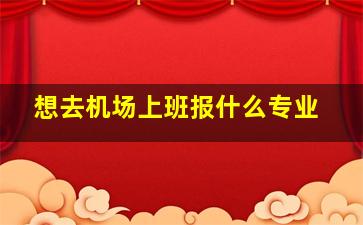 想去机场上班报什么专业