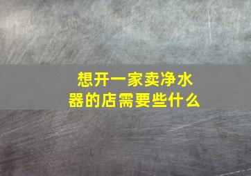 想开一家卖净水器的店需要些什么