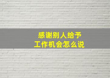 感谢别人给予工作机会怎么说