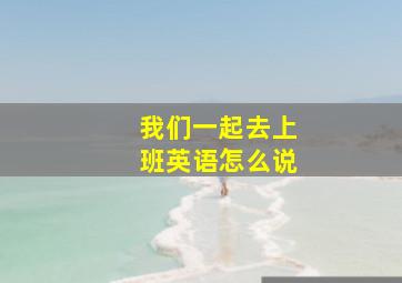 我们一起去上班英语怎么说