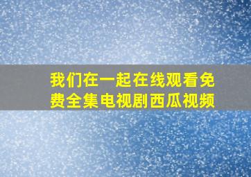 我们在一起在线观看免费全集电视剧西瓜视频