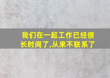 我们在一起工作已经很长时间了,从来不联系了