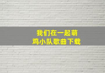 我们在一起萌鸡小队歌曲下载