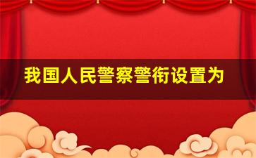 我国人民警察警衔设置为