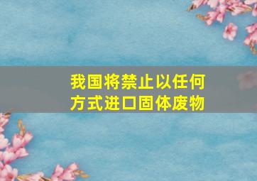 我国将禁止以任何方式进口固体废物