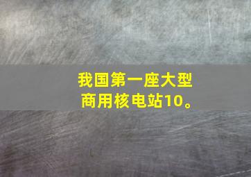 我国第一座大型商用核电站10。