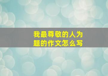 我最尊敬的人为题的作文怎么写