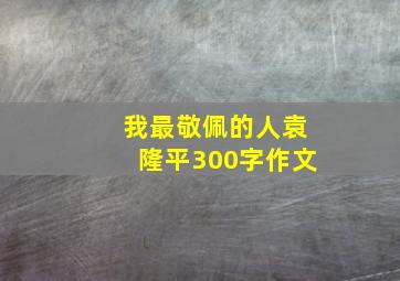 我最敬佩的人袁隆平300字作文