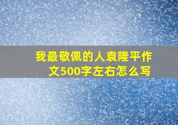 我最敬佩的人袁隆平作文500字左右怎么写