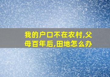 我的户口不在农村,父母百年后,田地怎么办