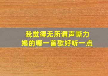 我觉得无所谓声嘶力竭的哪一首歌好听一点