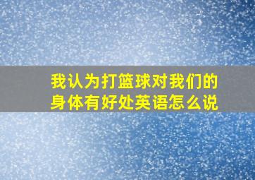 我认为打篮球对我们的身体有好处英语怎么说