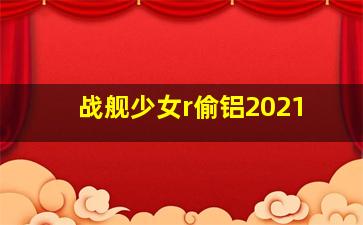 战舰少女r偷铝2021