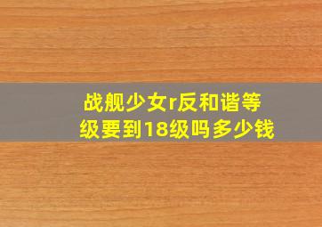 战舰少女r反和谐等级要到18级吗多少钱