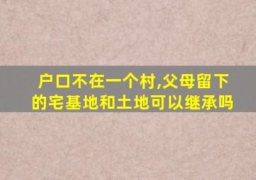 户口不在一个村,父母留下的宅基地和土地可以继承吗