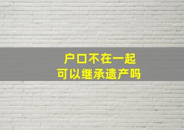 户口不在一起可以继承遗产吗