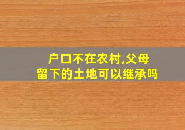 户口不在农村,父母留下的土地可以继承吗