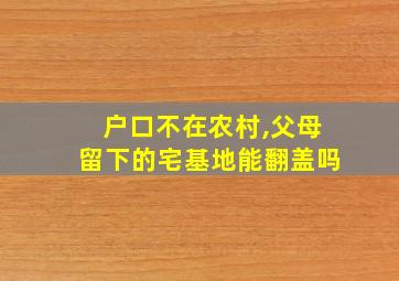 户口不在农村,父母留下的宅基地能翻盖吗