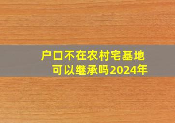 户口不在农村宅基地可以继承吗2024年