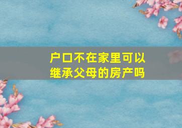 户口不在家里可以继承父母的房产吗