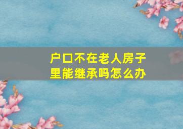 户口不在老人房子里能继承吗怎么办