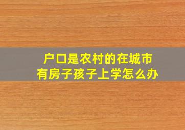 户口是农村的在城市有房子孩子上学怎么办