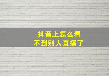 抖音上怎么看不到别人直播了