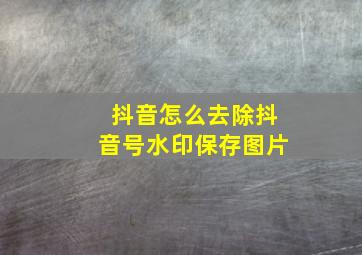 抖音怎么去除抖音号水印保存图片