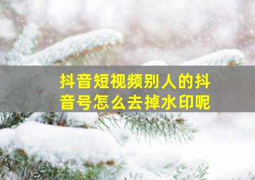 抖音短视频别人的抖音号怎么去掉水印呢