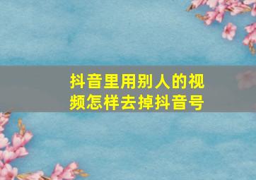 抖音里用别人的视频怎样去掉抖音号