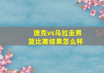 捷克vs乌拉圭男篮比赛结果怎么样