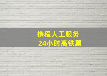 携程人工服务24小时高铁票