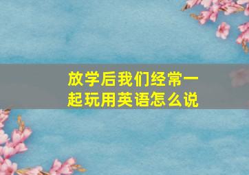 放学后我们经常一起玩用英语怎么说