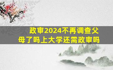 政审2024不再调查父母了吗上大学还需政审吗