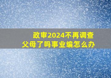 政审2024不再调查父母了吗事业编怎么办